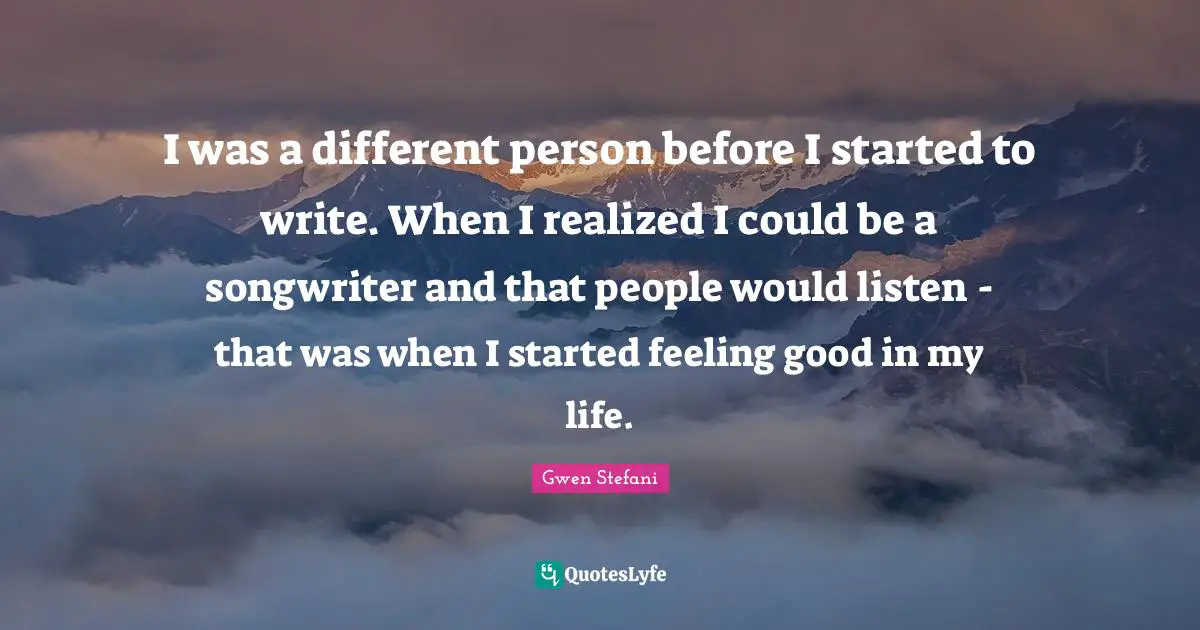 I was a different person before I started to write. When I realized I could be a songwriter and that people would listen - that was when I started feeling good in my life.