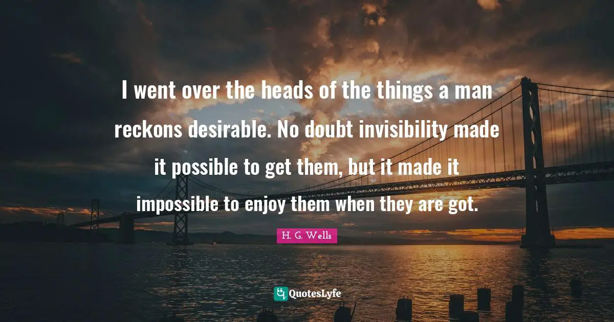 I went over the heads of the things a man reckons desirable. No doubt invisibility made it possible to get them, but it made it impossible to enjoy them when they are got.