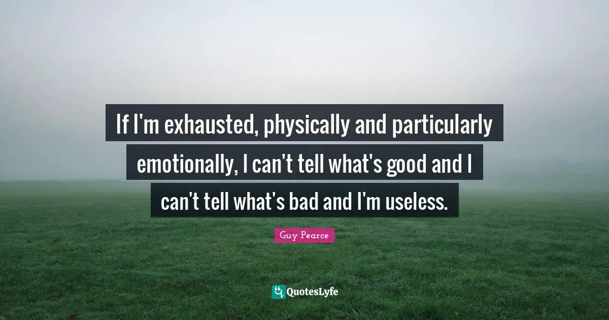 If I'm exhausted, physically and particularly emotionally, I can't tell what's good and I can't tell what's bad and I'm useless.