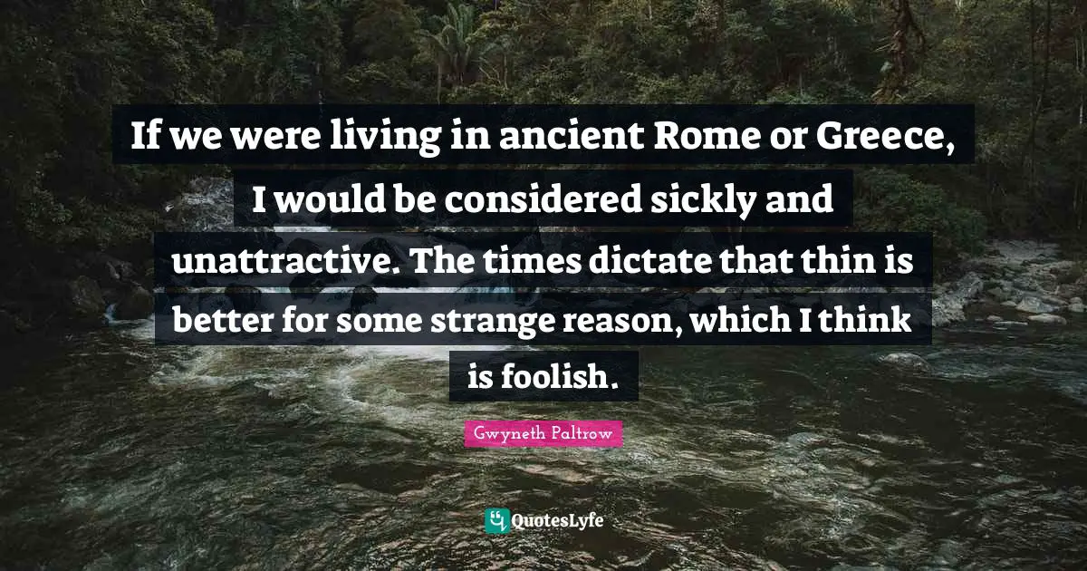 If we were living in ancient Rome or Greece, I would be considered sickly and unattractive. The times dictate that thin is better for some strange reason, which I think is foolish.