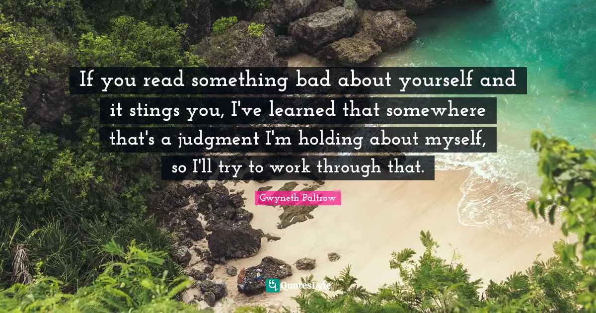 If you read something bad about yourself and it stings you, I've learned that somewhere that's a judgment I'm holding about myself, so I'll try to work through that.