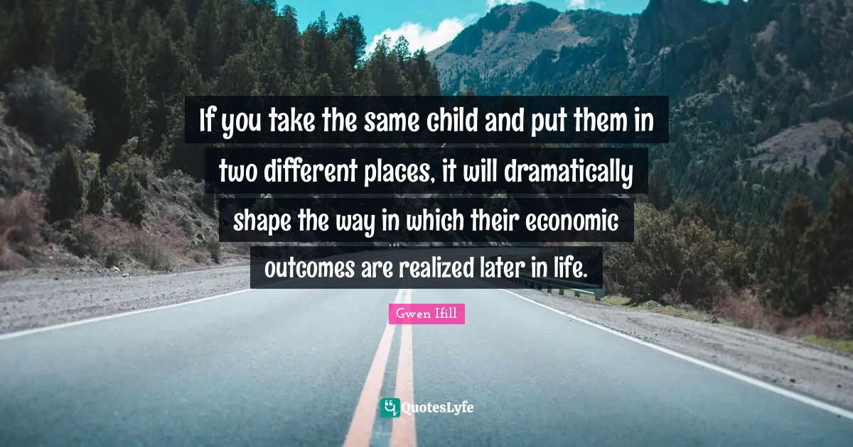 If you take the same child and put them in two different places, it will dramatically shape the way in which their economic outcomes are realized later in life.