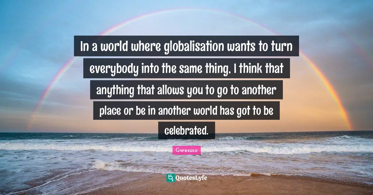 In a world where globalisation wants to turn everybody into the same thing, I think that anything that allows you to go to another place or be in another world has got to be celebrated.