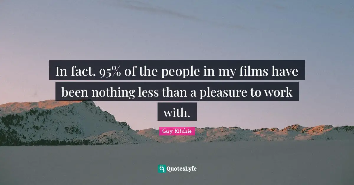 In fact, 95% of the people in my films have been nothing less than a pleasure to work with.