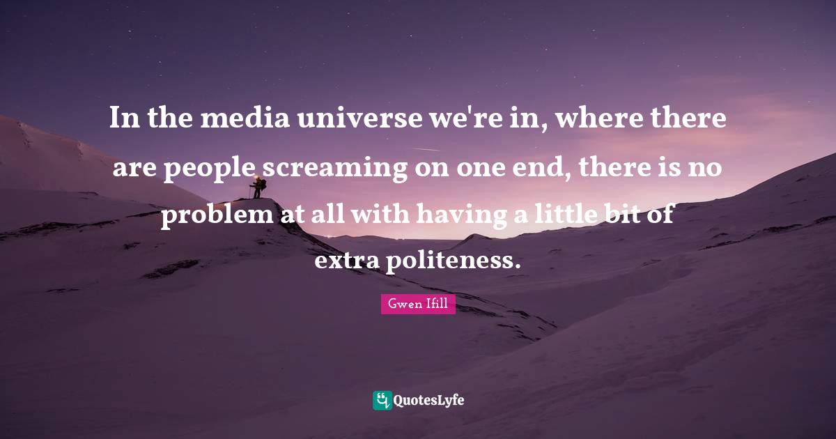 In the media universe we're in, where there are people screaming on one end, there is no problem at all with having a little bit of extra politeness.
