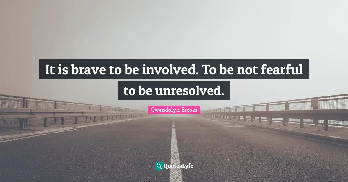 It is brave to be involved. To be not fearful to be unresolved.
