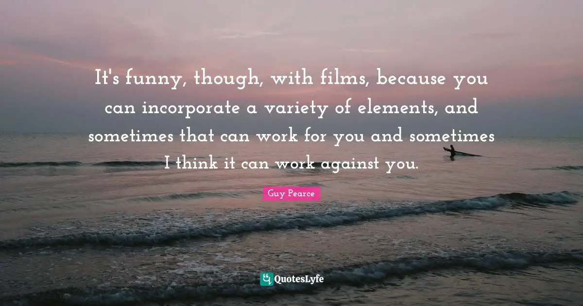 It's funny, though, with films, because you can incorporate a variety of elements, and sometimes that can work for you and sometimes I think it can work against you.