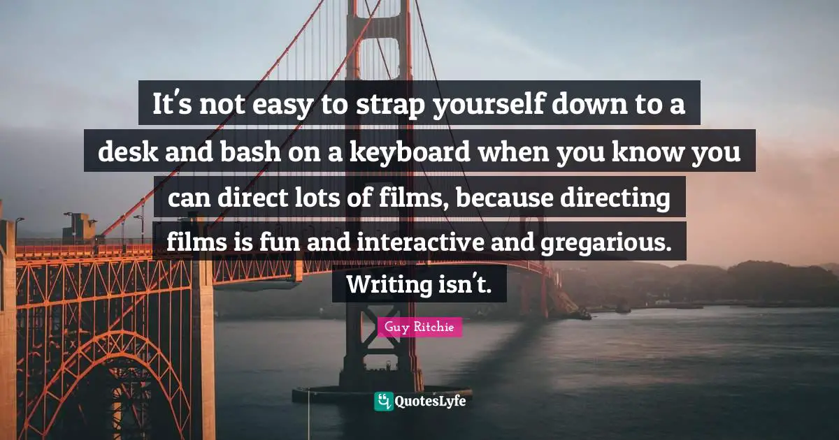 Guy Ritchie Quotes: "It's not easy to strap yourself down to a desk and bash on a keyboard when you know you can direct lots of films, because directing films is fun and interactive and gregarious. Writing isn't."