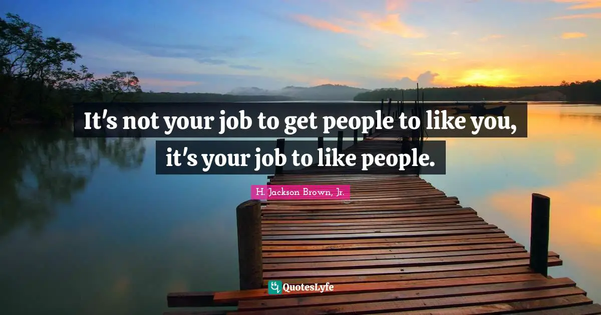 It's not your job to get people to like you, it's your job to like people.