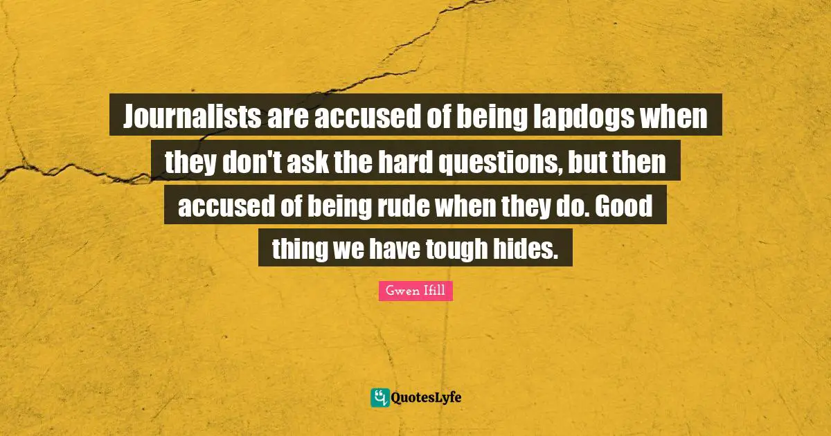 Journalists are accused of being lapdogs when they don't ask the hard questions, but then accused of being rude when they do. Good thing we have tough hides.