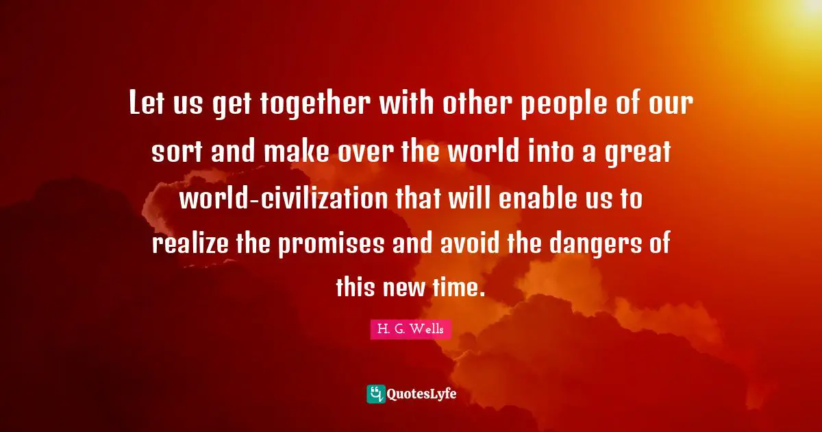 Let us get together with other people of our sort and make over the world into a great world-civilization that will enable us to realize the promises and avoid the dangers of this new time.