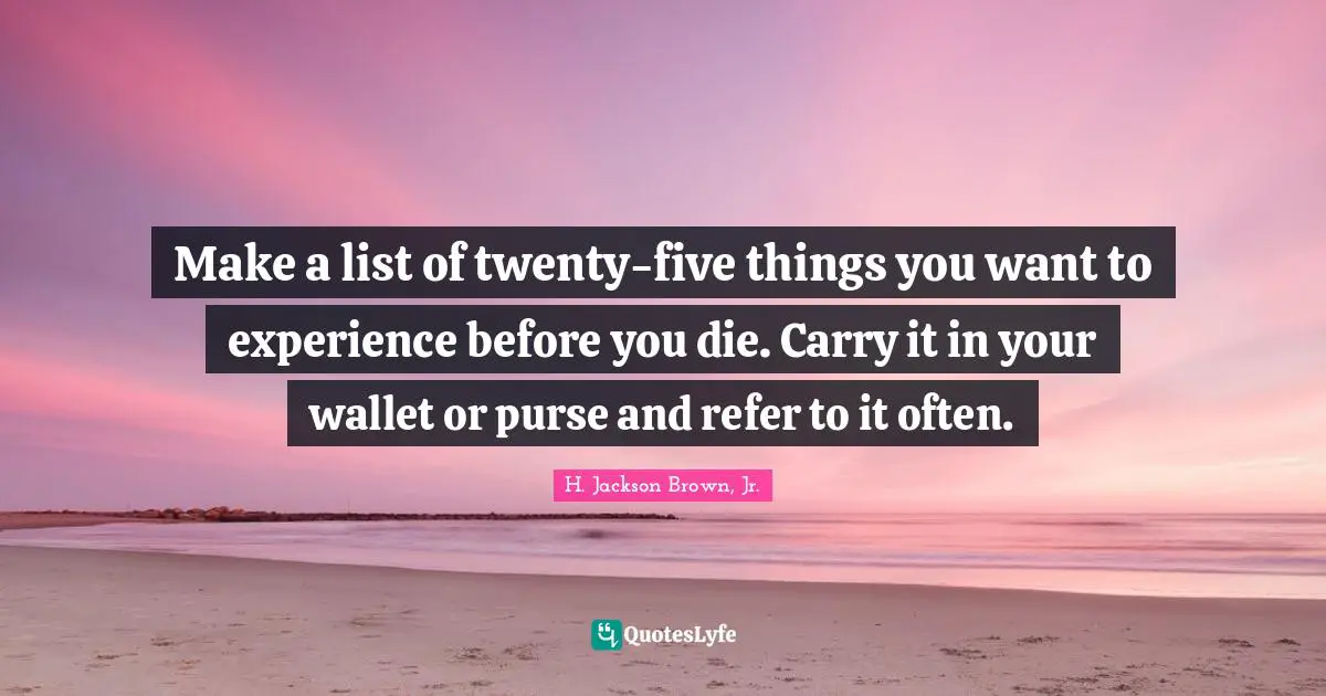 Make a list of twenty-five things you want to experience before you die. Carry it in your wallet or purse and refer to it often.