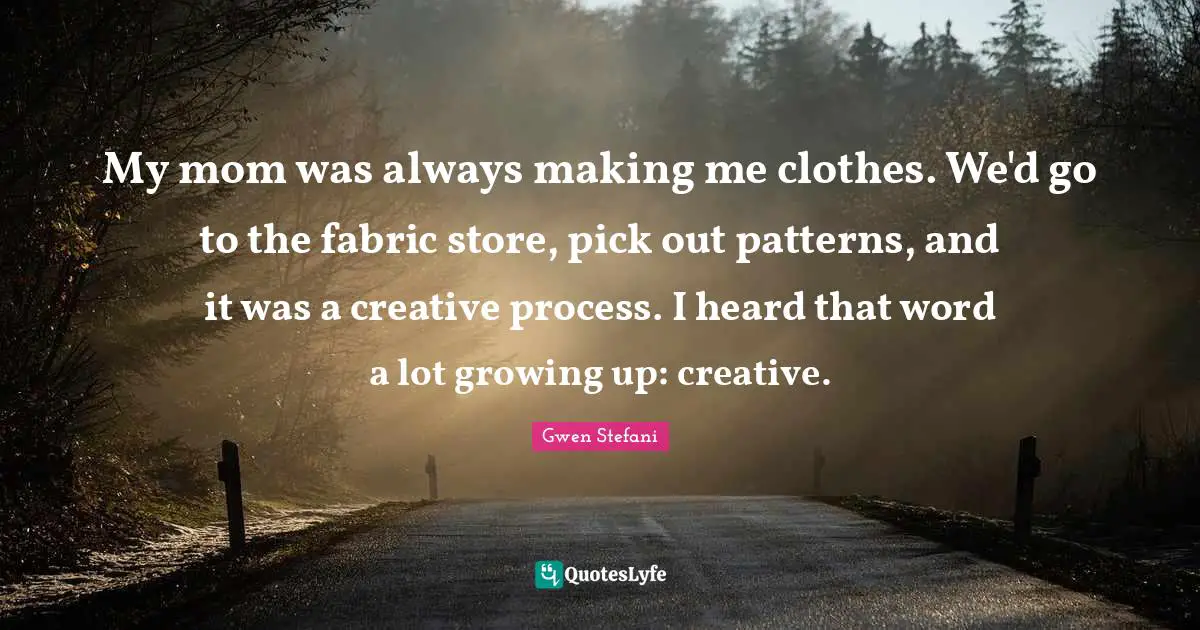 My mom was always making me clothes. We'd go to the fabric store, pick out patterns, and it was a creative process. I heard that word a lot growing up: creative.