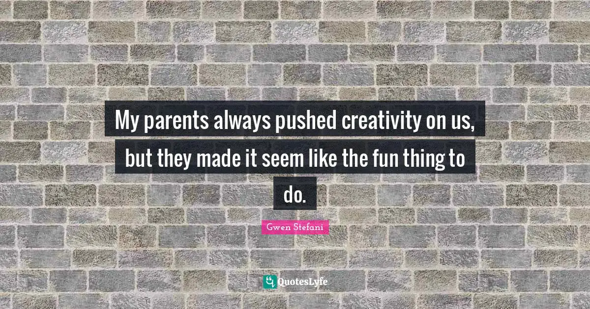 My parents always pushed creativity on us, but they made it seem like the fun thing to do.