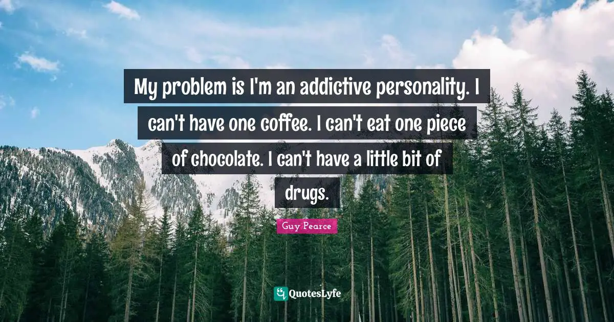My problem is I'm an addictive personality. I can't have one coffee. I can't eat one piece of chocolate. I can't have a little bit of drugs.