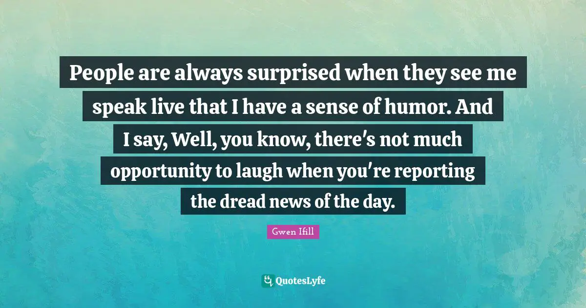 People are always surprised when they see me speak live that I have a sense of humor. And I say, Well, you know, there's not much opportunity to laugh when you're reporting the dread news of the day.