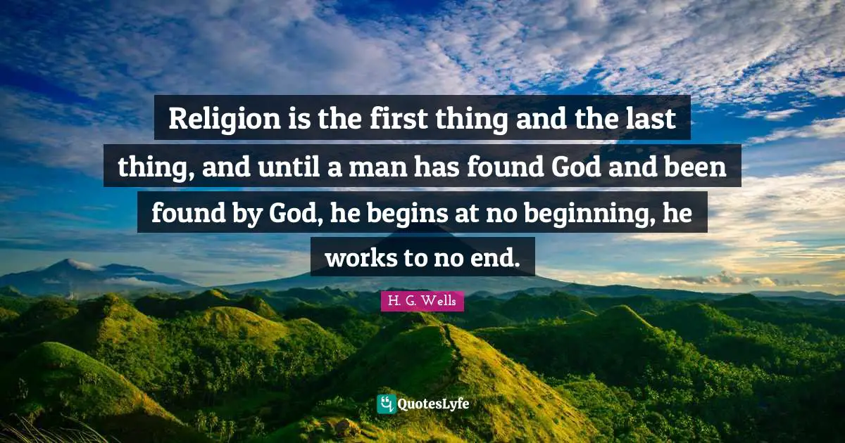 Religion is the first thing and the last thing, and until a man has found God and been found by God, he begins at no beginning, he works to no end.