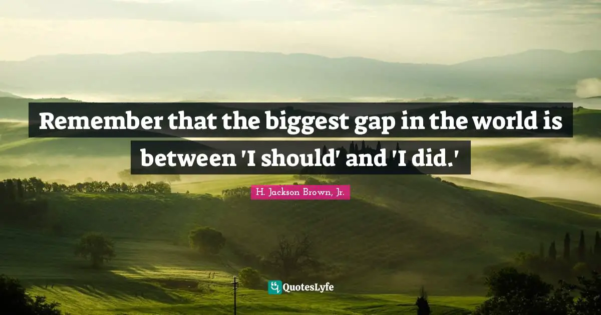 Remember that the biggest gap in the world is between 'I should' and 'I did.'