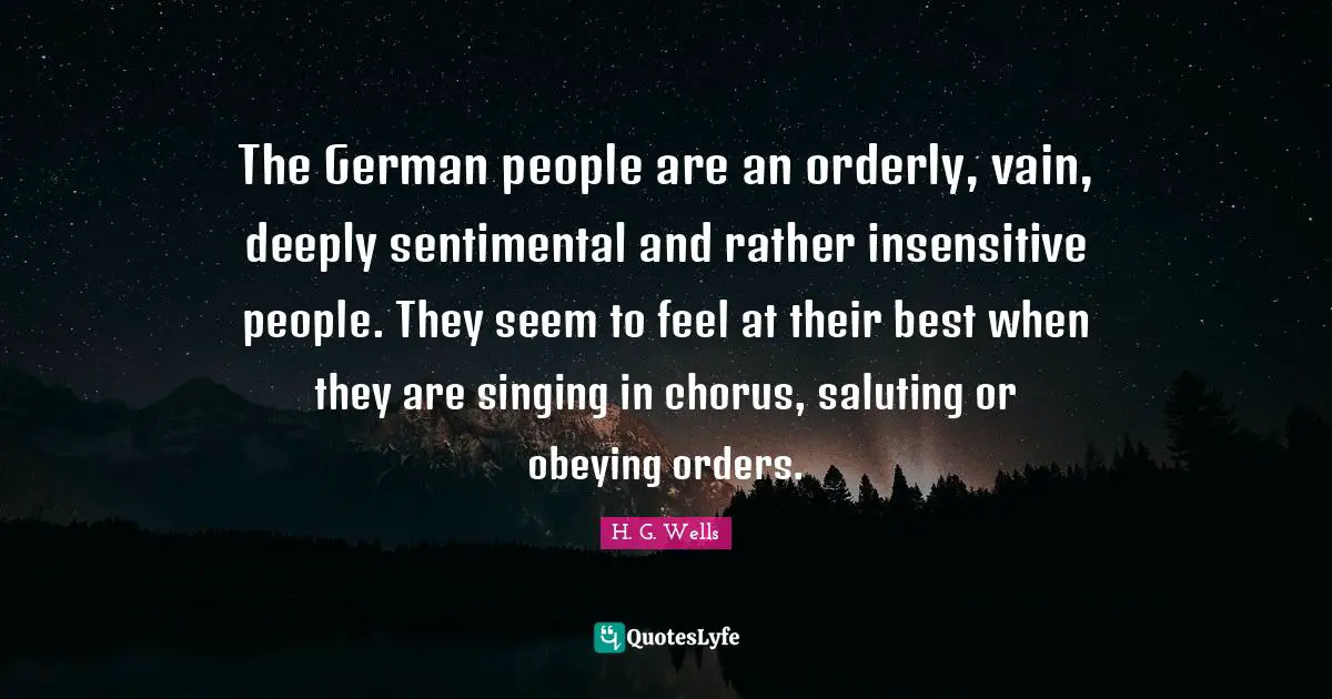 The German people are an orderly, vain, deeply sentimental and rather insensitive people. They seem to feel at their best when they are singing in chorus, saluting or obeying orders.