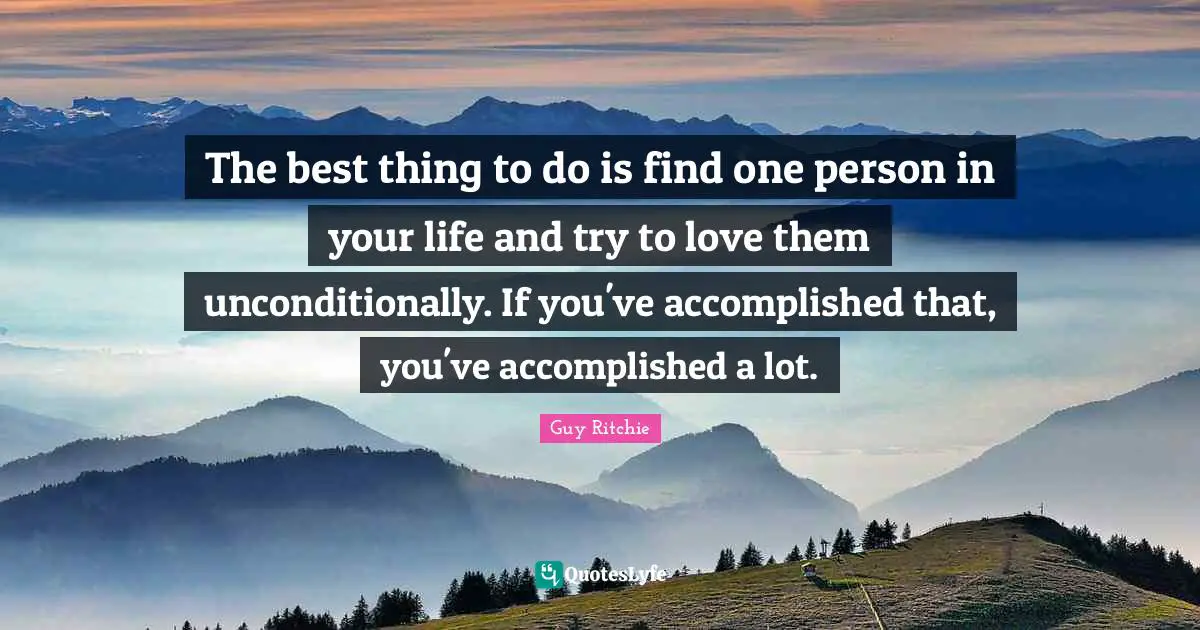 The best thing to do is find one person in your life and try to love them unconditionally. If you've accomplished that, you've accomplished a lot.
