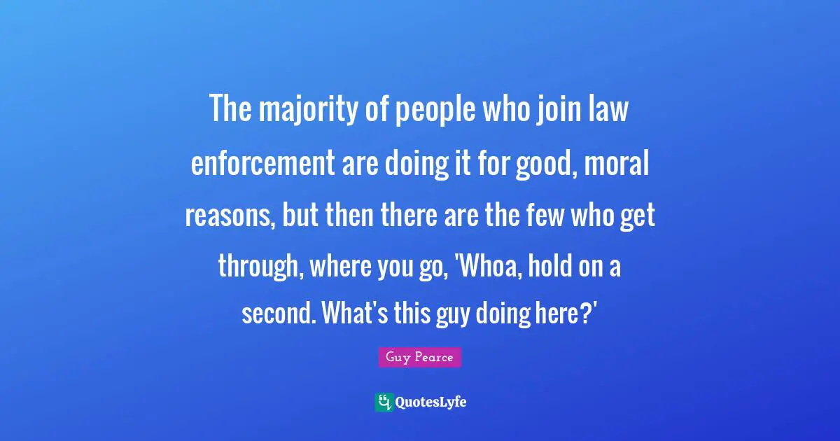 The majority of people who join law enforcement are doing it for good, moral reasons, but then there are the few who get through, where you go, 'Whoa, hold on a second. What's this guy doing here?'