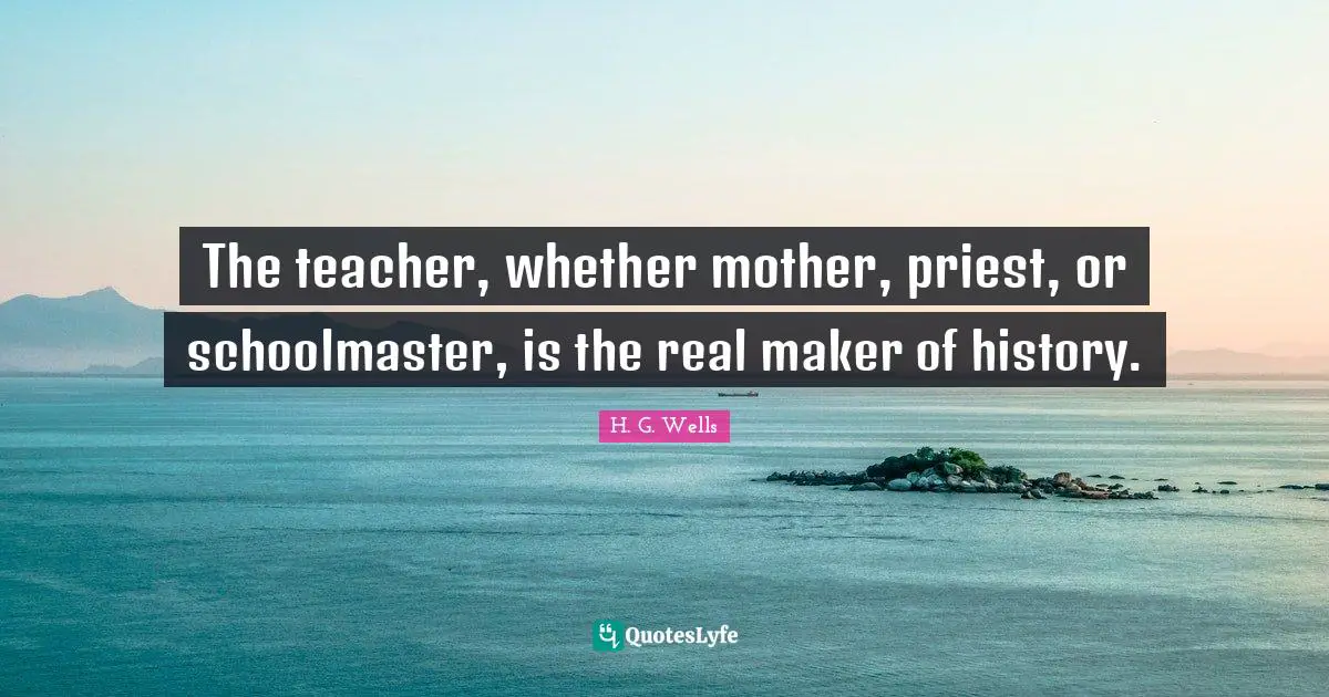 The teacher, whether mother, priest, or schoolmaster, is the real maker of history.