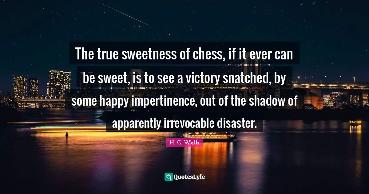 The true sweetness of chess, if it ever can be sweet, is to see a victory snatched, by some happy impertinence, out of the shadow of apparently irrevocable disaster.