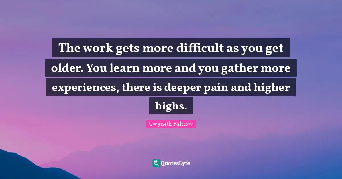 The work gets more difficult as you get older. You learn more and you gather more experiences, there is deeper pain and higher highs.