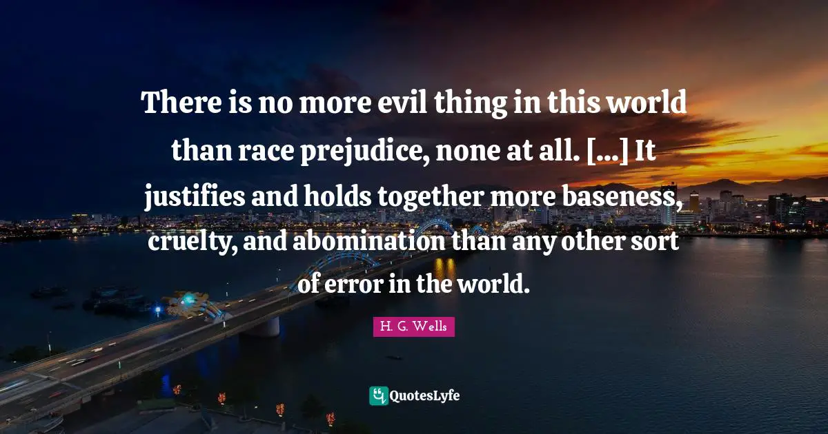 Baseness Quotes: "There is no more evil thing in this world than race prejudice, none at all. [...] It justifies and holds together more baseness, cruelty, and abomination than any other sort of error in the world."