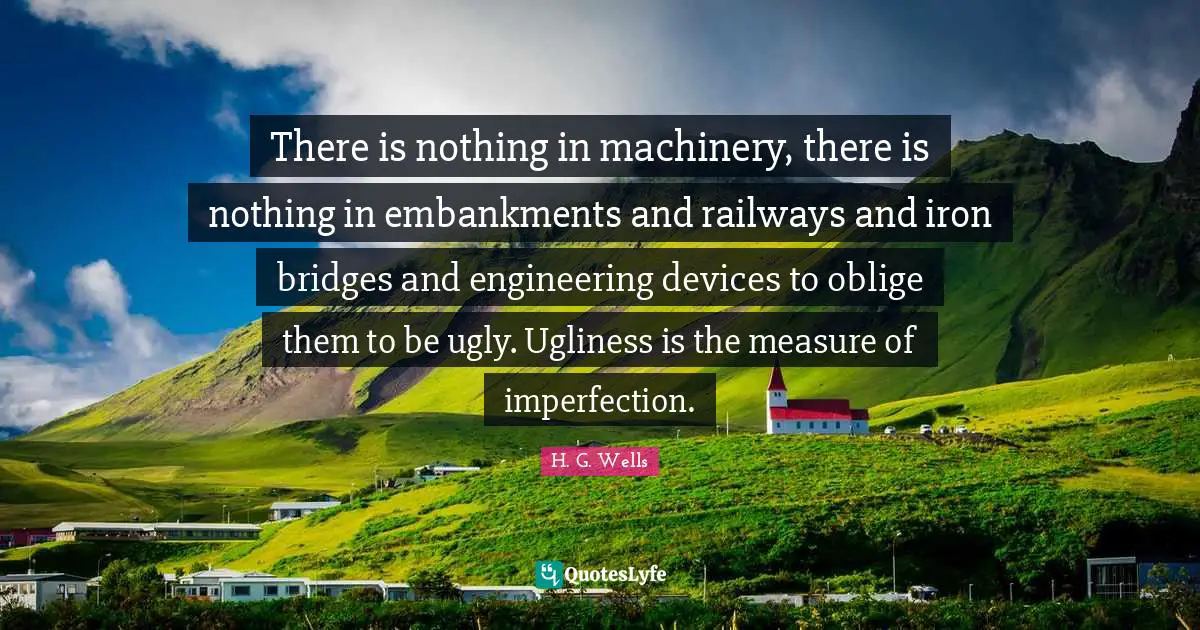 There is nothing in machinery, there is nothing in embankments and railways and iron bridges and engineering devices to oblige them to be ugly. Ugliness is the measure of imperfection.