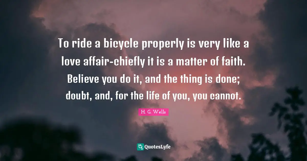 To ride a bicycle properly is very like a love affair-chiefly it is a matter of faith. Believe you do it, and the thing is done; doubt, and, for the life of you, you cannot.