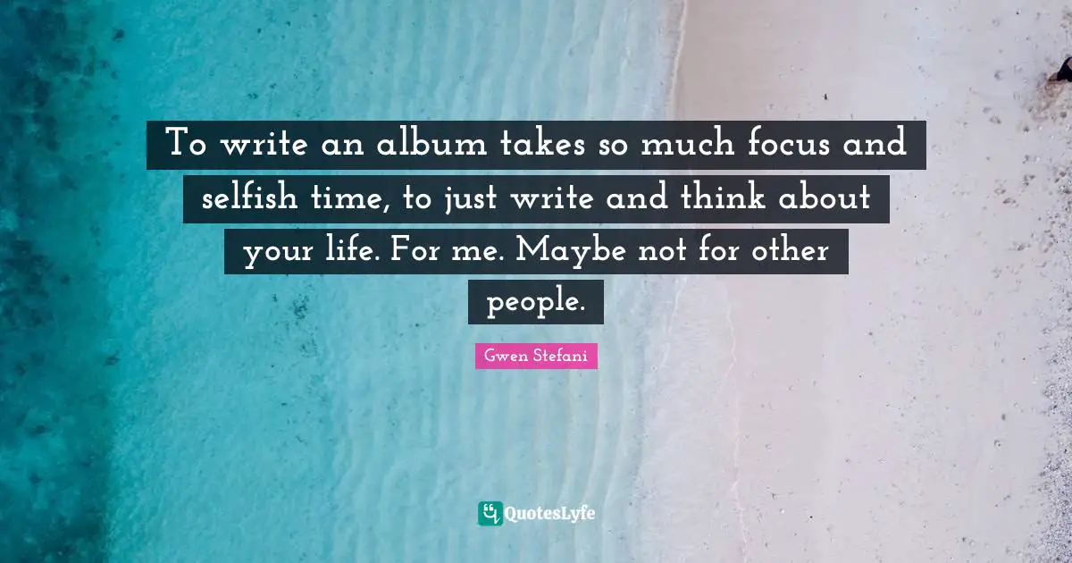 To write an album takes so much focus and selfish time, to just write and think about your life. For me. Maybe not for other people.