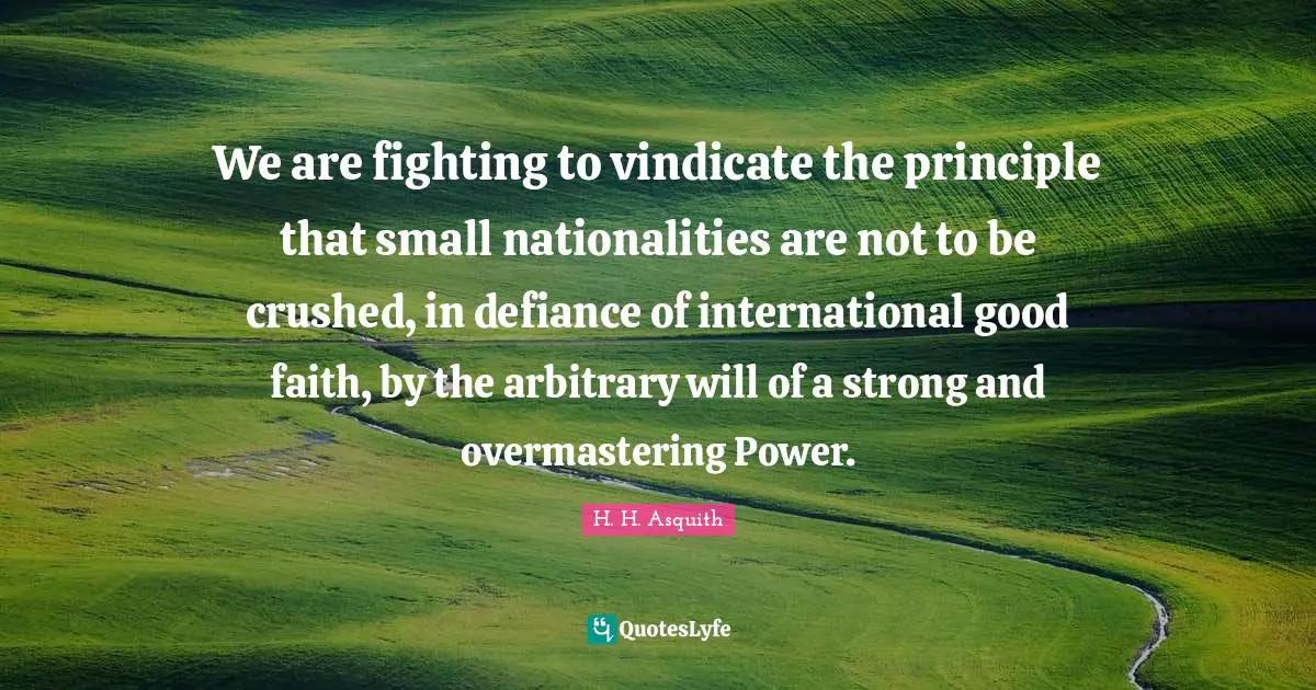 We are fighting to vindicate the principle that small nationalities are not to be crushed, in defiance of international good faith, by the arbitrary will of a strong and overmastering Power.