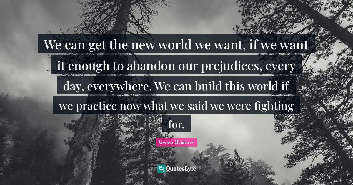 We can get the new world we want, if we want it enough to abandon our prejudices, every day, everywhere. We can build this world if we practice now what we said we were fighting for.