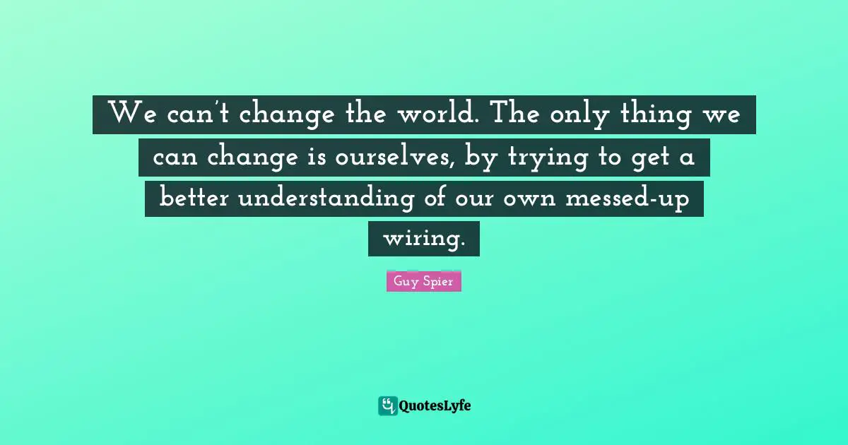 We can’t change the world. The only thing we can change is ourselves, by trying to get a better understanding of our own messed-up wiring.