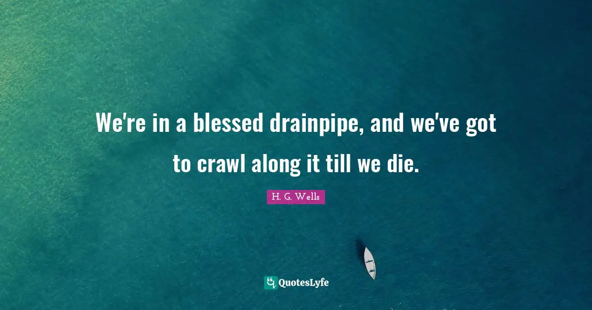 We're in a blessed drainpipe, and we've got to crawl along it till we die.