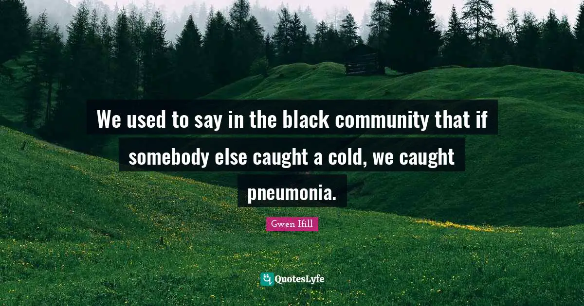We used to say in the black community that if somebody else caught a cold, we caught pneumonia.