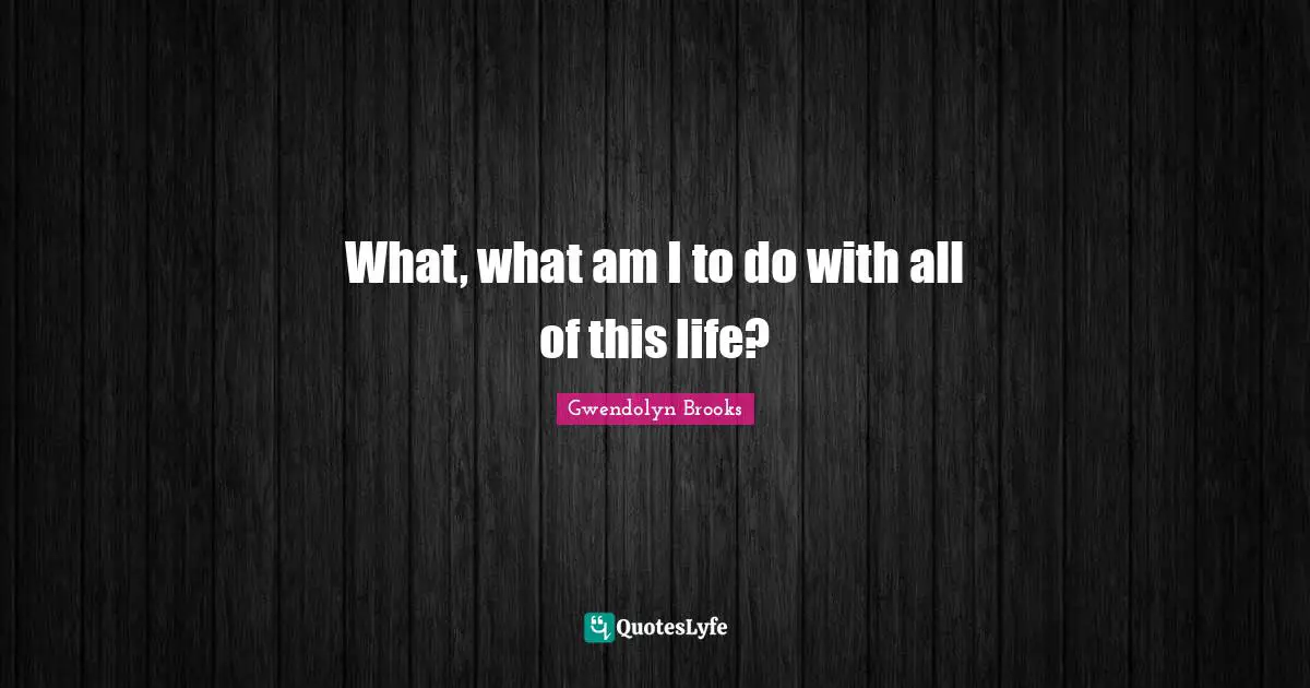 What, what am I to do with all of this life?