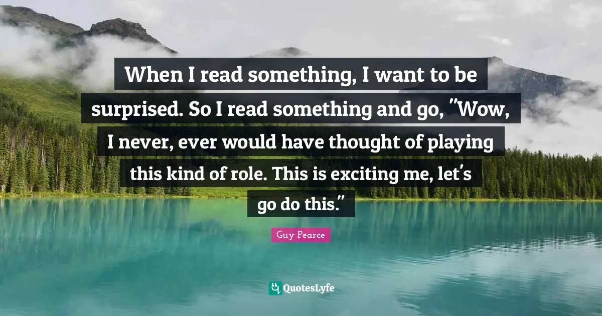 When I read something, I want to be surprised. So I read something and go, "Wow, I never, ever would have thought of playing this kind of role. This is exciting me, let's go do this."