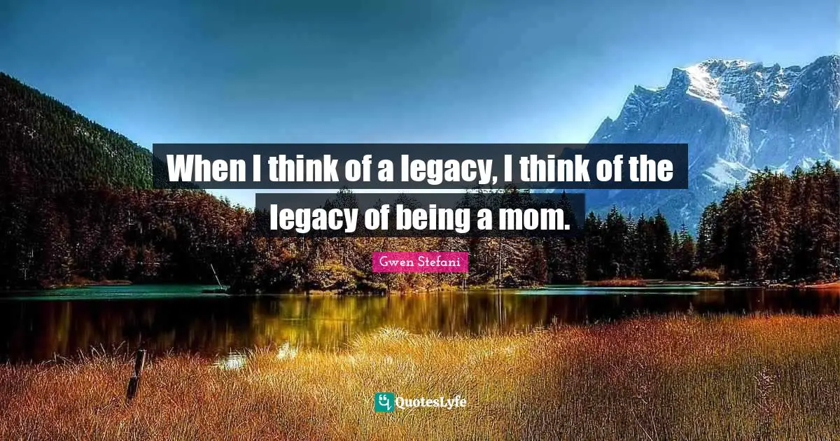 When I think of a legacy, I think of the legacy of being a mom.