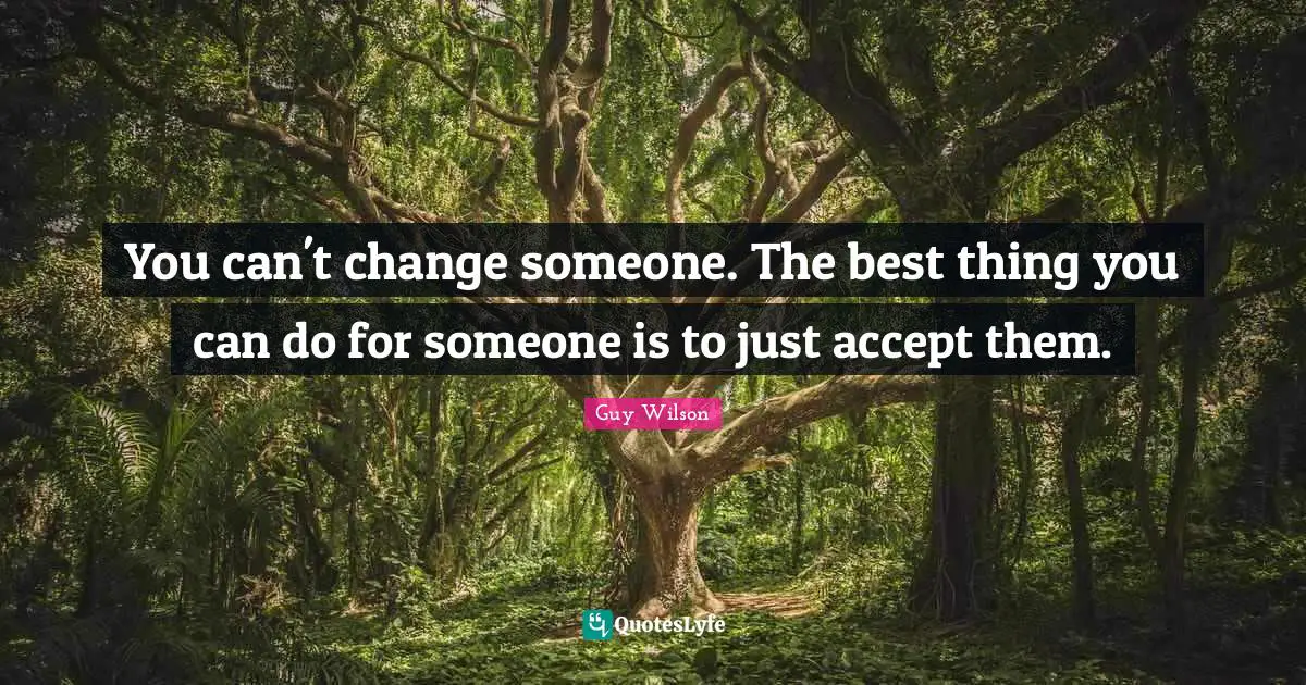 You can't change someone. The best thing you can do for someone is to just accept them.