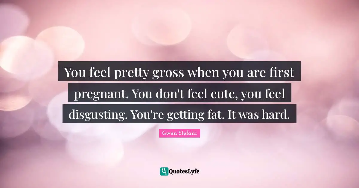 You feel pretty gross when you are first pregnant. You don't feel cute, you feel disgusting. You're getting fat. It was hard.