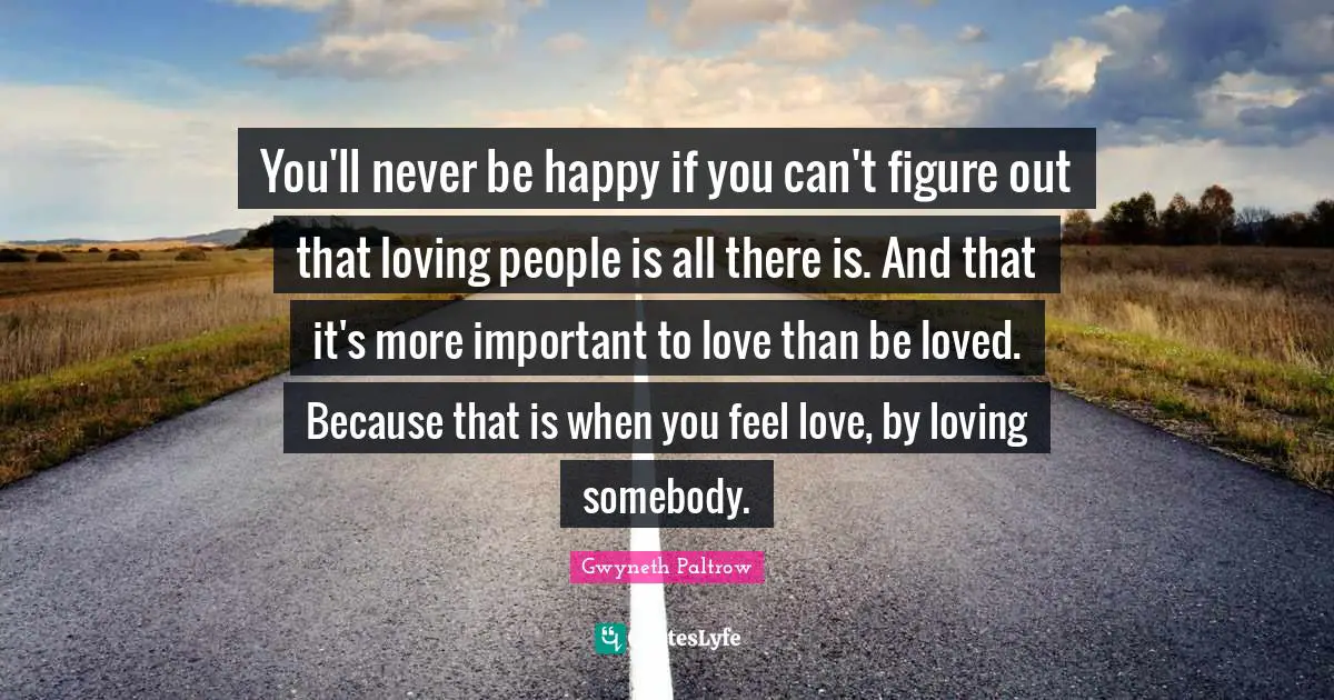 You'll never be happy if you can't figure out that loving people is all there is. And that it's more important to love than be loved. Because that is when you feel love, by loving somebody.