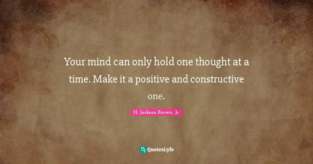 Your mind can only hold one thought at a time. Make it a positive and constructive one.