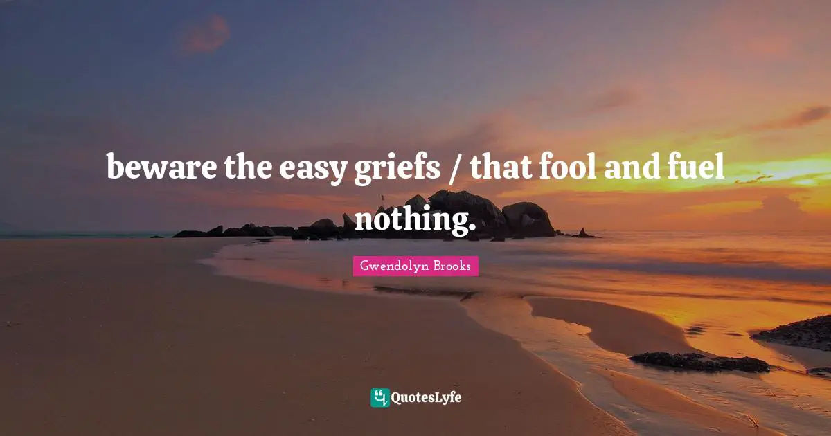 beware the easy griefs / that fool and fuel nothing.