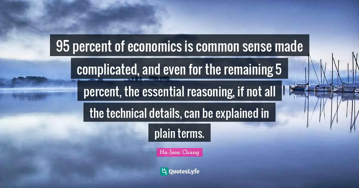 95 percent of economics is common sense made complicated, and even for the remaining 5 percent, the essential reasoning, if not all the technical details, can be explained in plain terms.