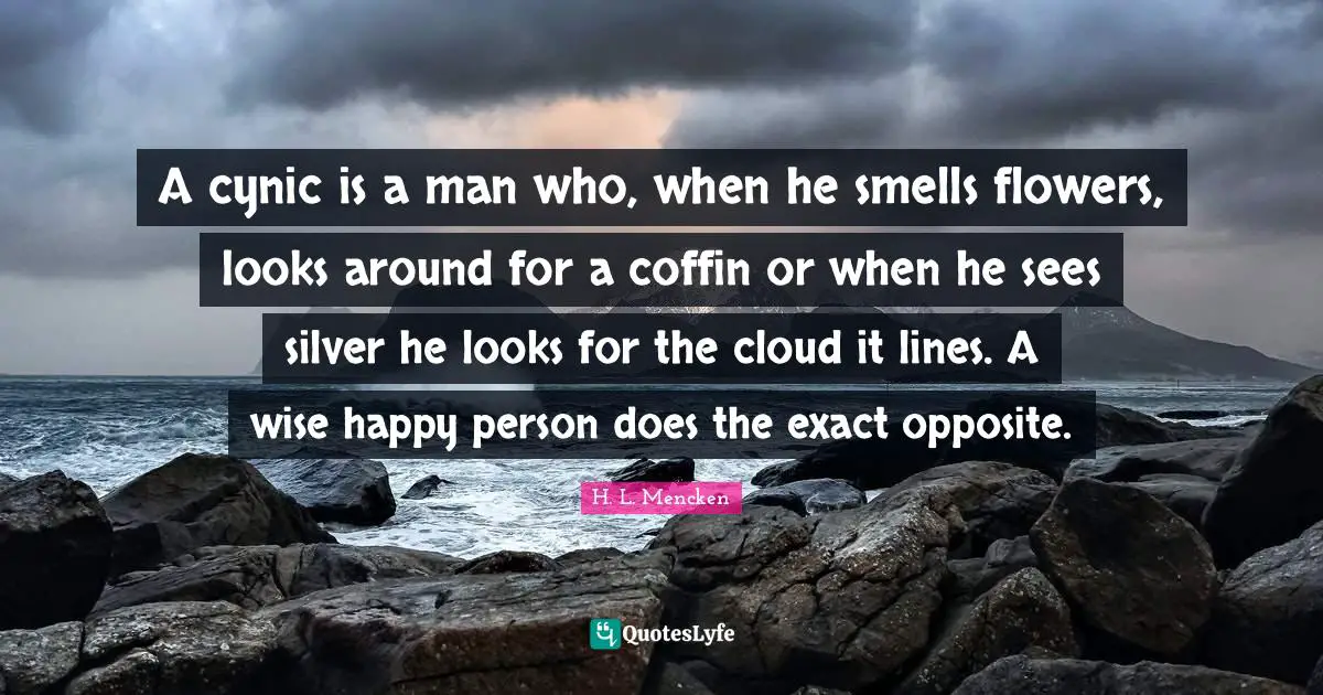 A cynic is a man who, when he smells flowers, looks around for a coffin or when he sees silver he looks for the cloud it lines. A wise happy person does the exact opposite.