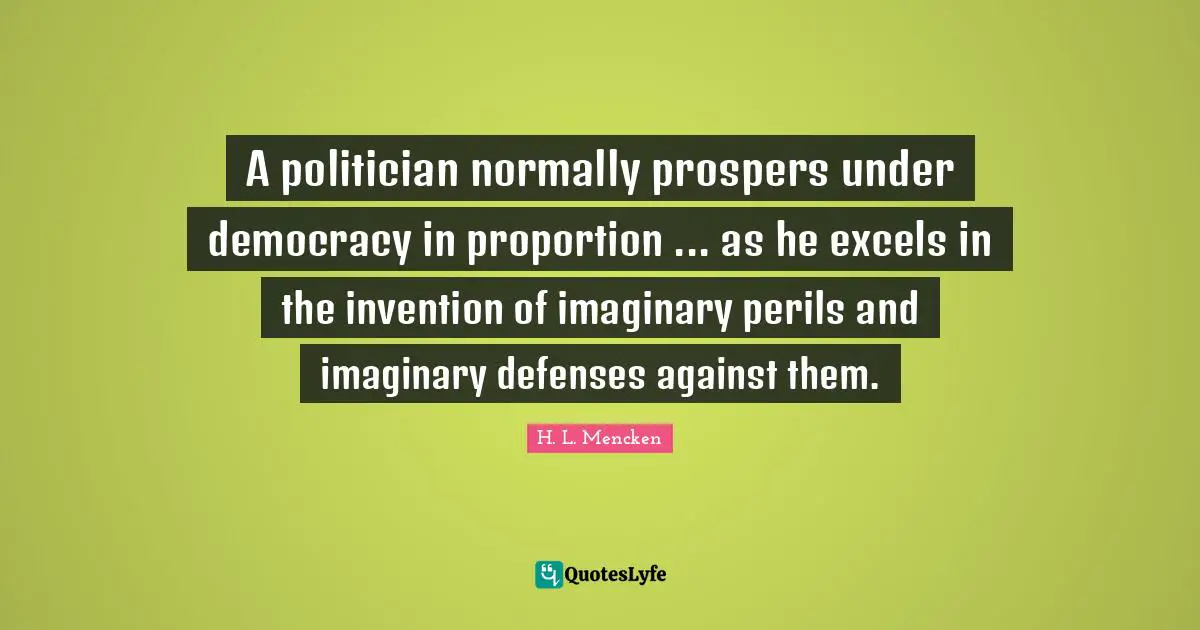 A politician normally prospers under democracy in proportion ... as he excels in the invention of imaginary perils and imaginary defenses against them.
