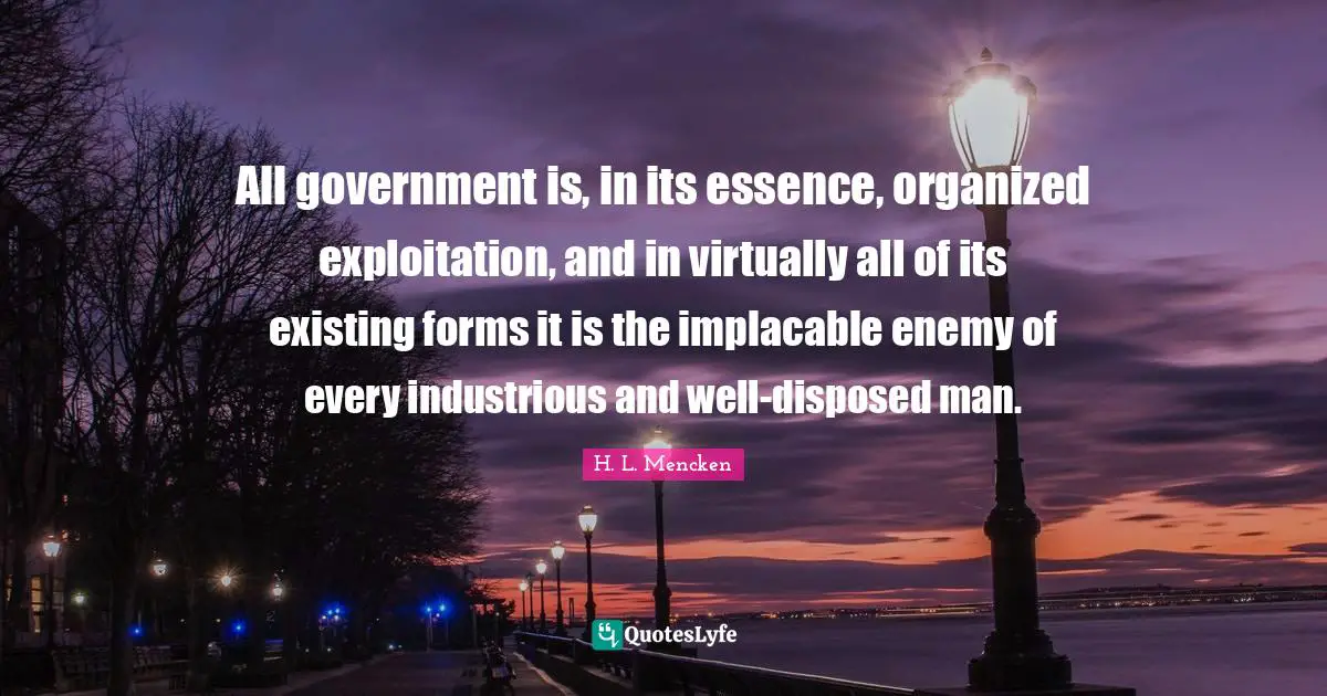 All government is, in its essence, organized exploitation, and in virtually all of its existing forms it is the implacable enemy of every industrious and well-disposed man.