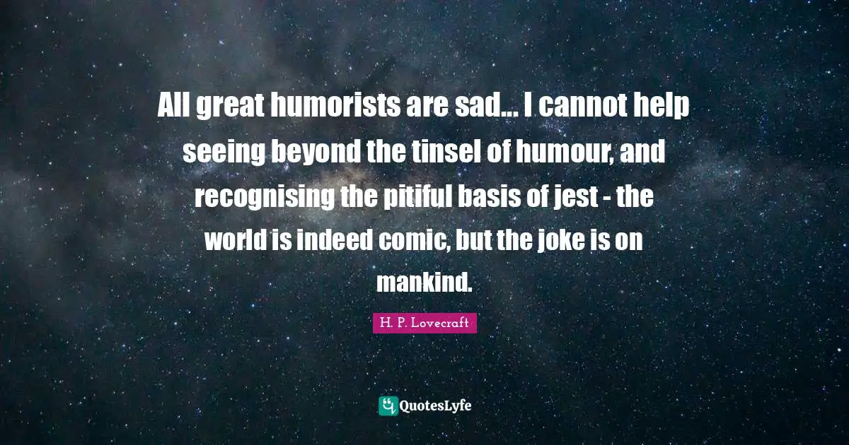 All great humorists are sad... I cannot help seeing beyond the tinsel of humour, and recognising the pitiful basis of jest - the world is indeed comic, but the joke is on mankind.